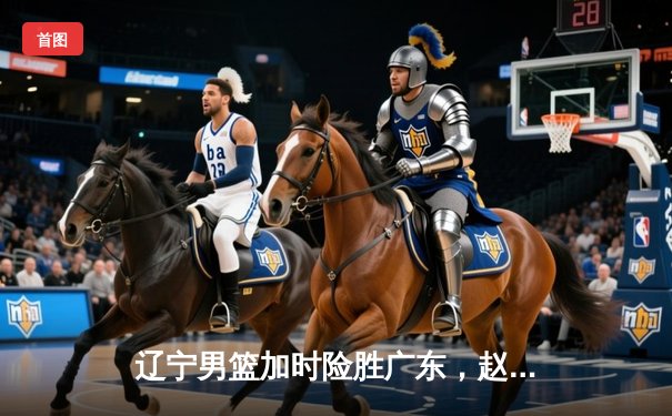 辽宁男篮加时险胜广东，赵继伟33+8+5率队夺赛点