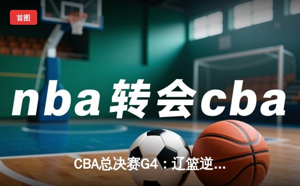 CBA总决赛G4：辽篮逆转广东夺赛点，赵继伟关键三分定乾坤